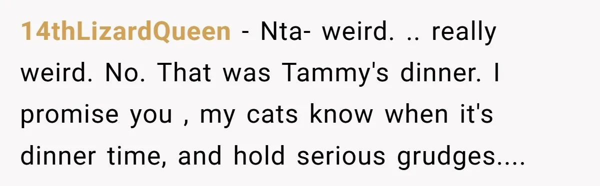 14thLizardQueen − Nta- weird. .. really weird. No. That was Tammy's dinner. I promise you , my cats know when it's dinner time, and hold serious grudges....