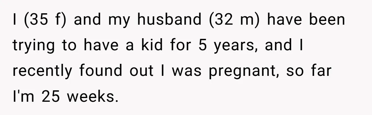 I (35 f) and my husband (32 m) have been trying to have a kid for 5 years, and I recently found out I was pregnant, so far I'm 25...