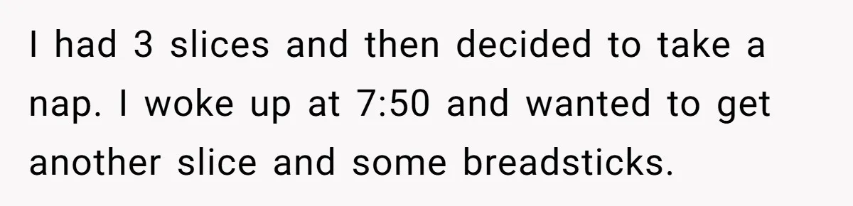 I had 3 slices and then decided to take a nap. I woke up at 7:50 and wanted to get another slice and some breadsticks.