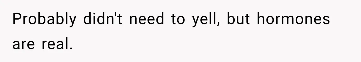 Probably didn't need to yell, but hormones are real.