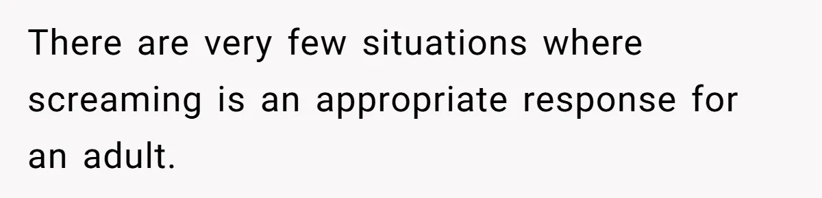 There are very few situations where screaming is an appropriate response for an adult.