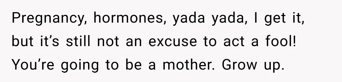 Pregnancy, hormones, yada yada, I get it, but it’s still not an excuse to act a fool! You’re going to be a mother. Grow up.