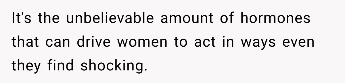 It's the unbelievable amount of hormones that can drive women to act in ways even they find shocking.
