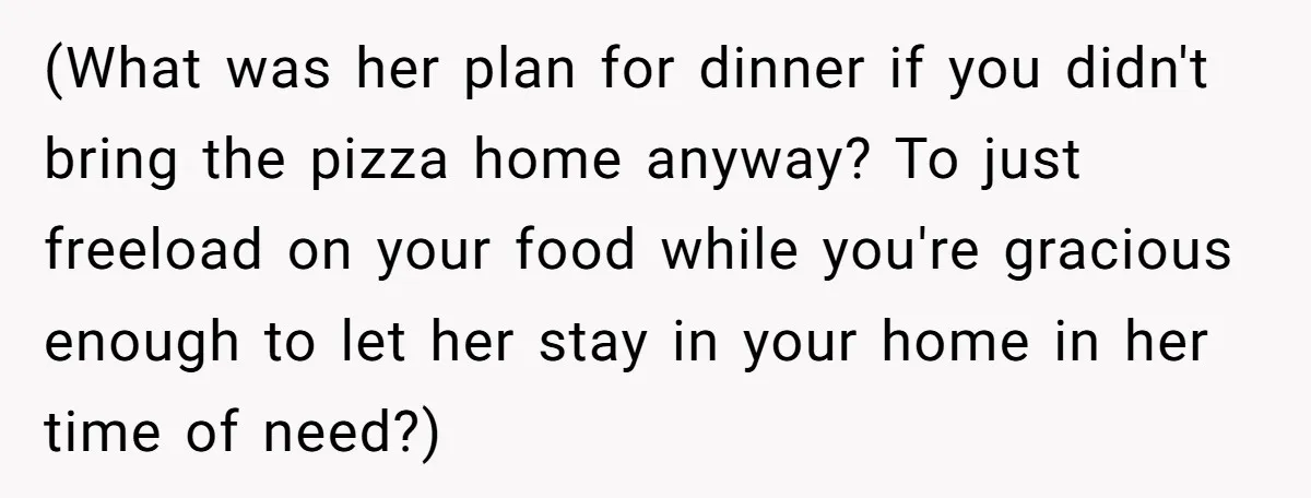 (What was her plan for dinner if you didn't bring the pizza home anyway? To just freeload on your food while you're gracious enough to let her stay in your...