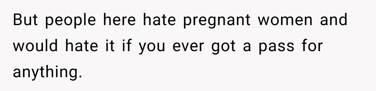 But people here hate pregnant women and would hate it if you ever got a pass for anything.
