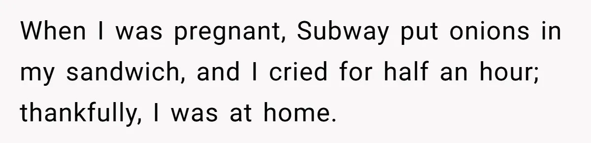 When I was pregnant, Subway put onions in my sandwich, and I cried for half an hour; thankfully, I was at home.