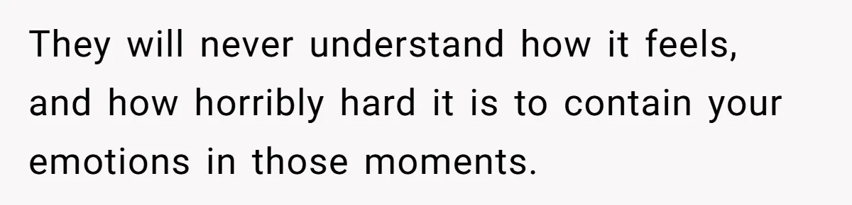 They will never understand how it feels, and how horribly hard it is to contain your emotions in those moments.