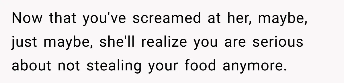 Now that you've screamed at her, maybe, just maybe, she'll realize you are serious about not stealing your food anymore.