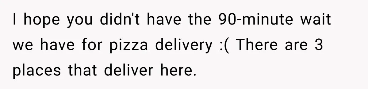 I hope you didn't have the 90-minute wait we have for pizza delivery :( There are 3 places that deliver here.