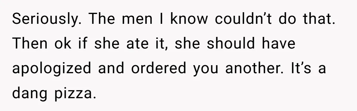 Seriously. The men I know couldn’t do that. Then ok if she ate it, she should have apologized and ordered you another. It’s a dang pizza.
