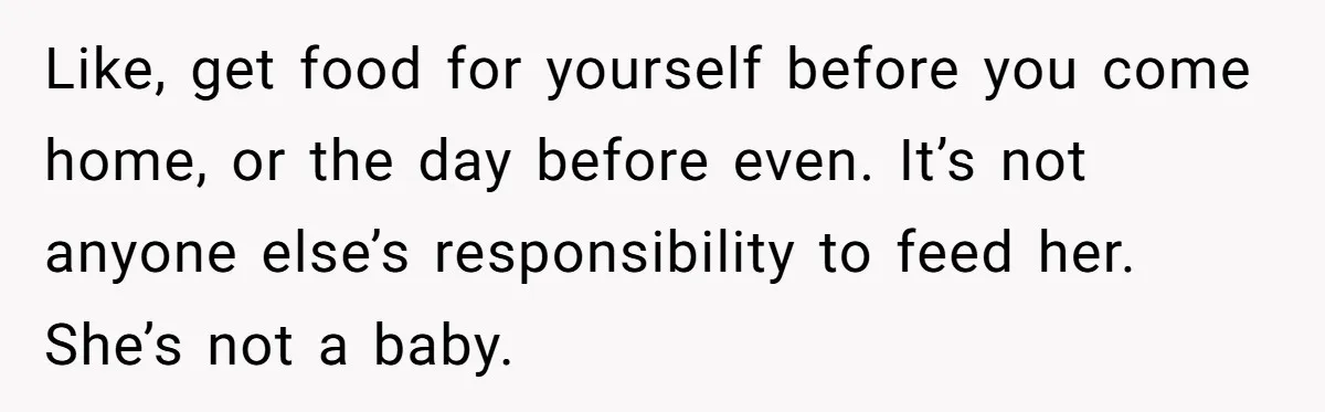Like, get food for yourself before you come home, or the day before even. It’s not anyone else’s responsibility to feed her. She’s not a baby.