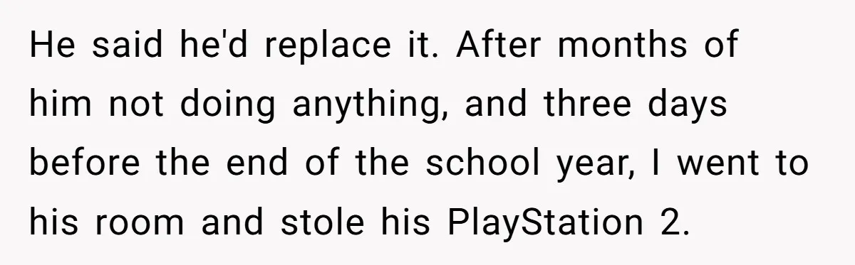 He said he'd replace it. After months of him not doing anything, and three days before the end of the school year, I went to his room and stole his...