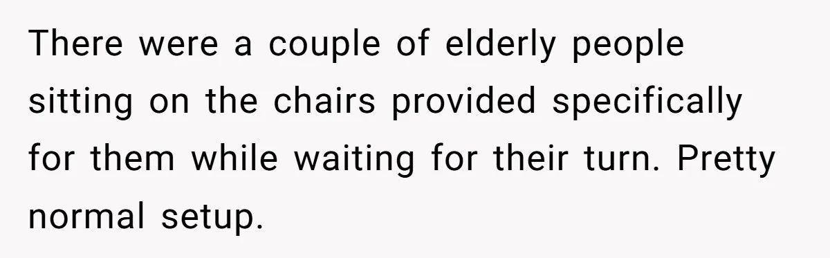 There were a couple of elderly people sitting on the chairs provided specifically for them while waiting for their turn. Pretty normal setup.
