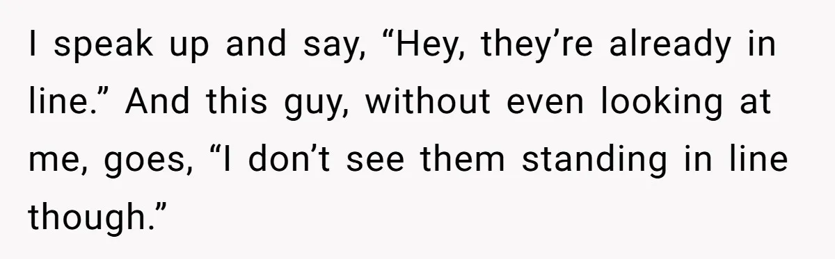 I speak up and say, “Hey, they’re already in line.” And this guy, without even looking at me, goes, “I don’t see them standing in line though.”