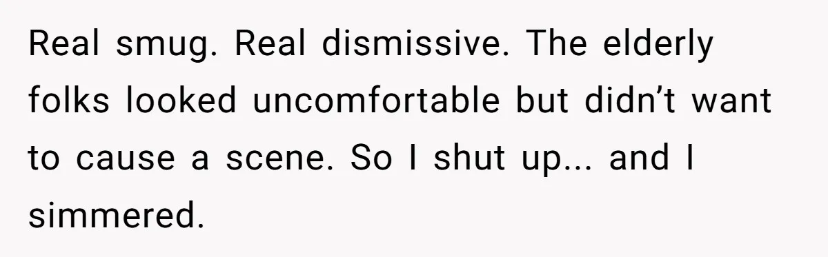 Real smug. Real dismissive. The elderly folks looked uncomfortable but didn’t want to cause a scene. So I shut up... and I simmered.