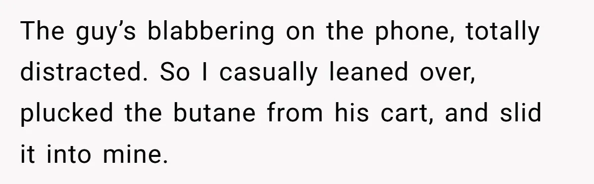 The guy’s blabbering on the phone, totally distracted. So I casually leaned over, plucked the butane from his cart, and slid it into mine.