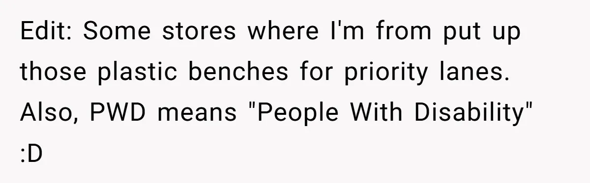 Edit: Some stores where I'm from put up those plastic benches for priority lanes. Also, PWD means "People With Disability" :D