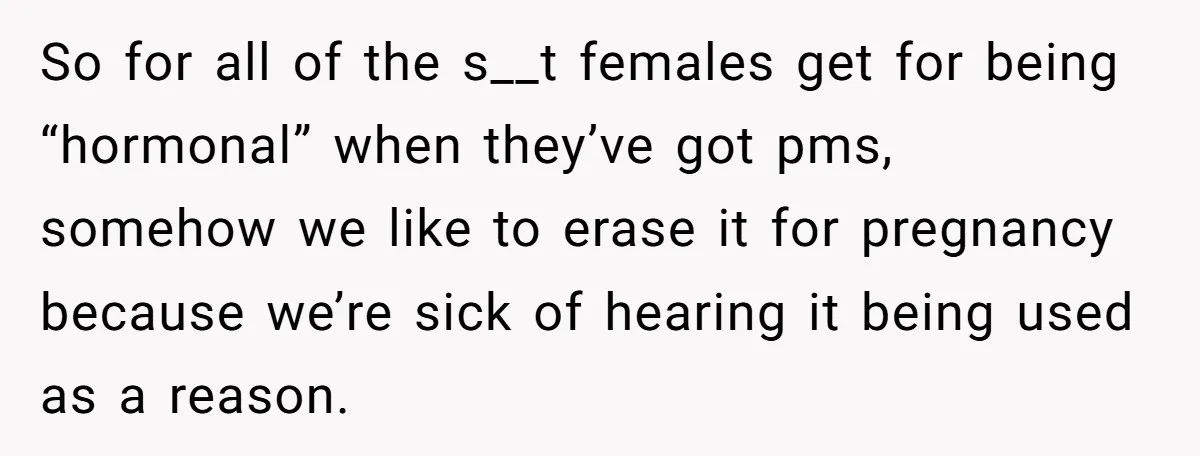 So for all of the s__t females get for being “hormonal” when they’ve got pms, somehow we like to erase it for pregnancy because we’re sick of hearing it being...
