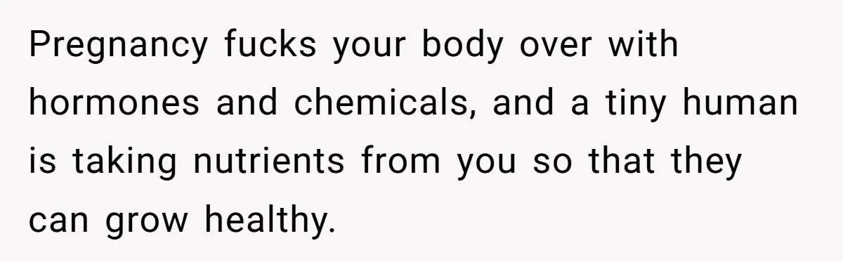 Pregnancy fucks your body over with hormones and chemicals, and a tiny human is taking nutrients from you so that they can grow healthy.
