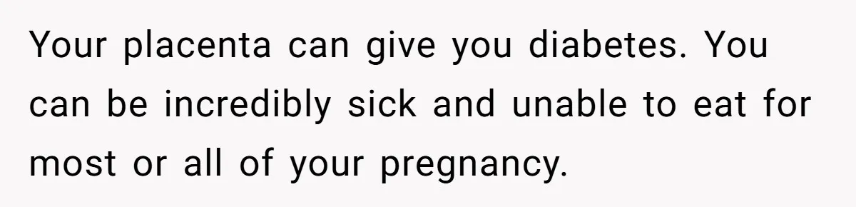 Your placenta can give you diabetes. You can be incredibly sick and unable to eat for most or all of your pregnancy.
