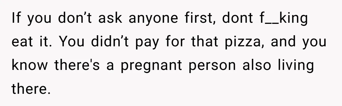 If you don’t ask anyone first, dont f__king eat it. You didn’t pay for that pizza, and you know there's a pregnant person also living there.