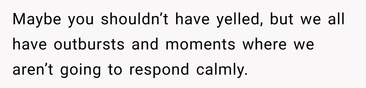 Maybe you shouldn’t have yelled, but we all have outbursts and moments where we aren’t going to respond calmly.