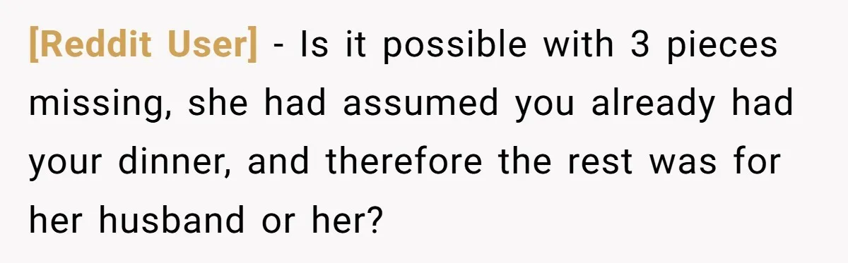 [Reddit User] − Is it possible with 3 pieces missing, she had assumed you already had your dinner, and therefore the rest was for her husband or her?