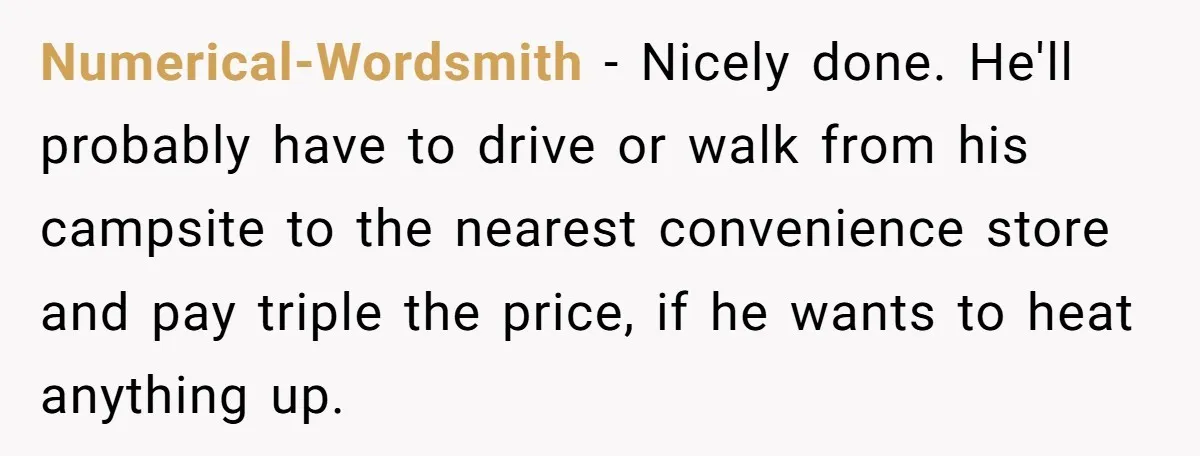 Numerical-Wordsmith − Nicely done. He'll probably have to drive or walk from his campsite to the nearest convenience store and pay triple the price, if he wants to heat anything...