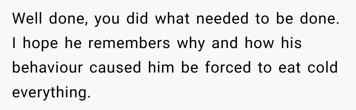 Well done, you did what needed to be done. I hope he remembers why and how his behaviour caused him be forced to eat cold everything.