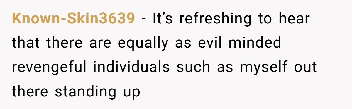 Known-Skin3639 − It’s refreshing to hear that there are equally as evil minded revengeful individuals such as myself out there standing up