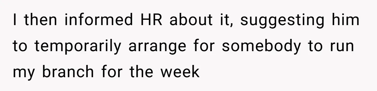 I then informed HR about it, suggesting him to temporarily arrange for somebody to run my branch for the week