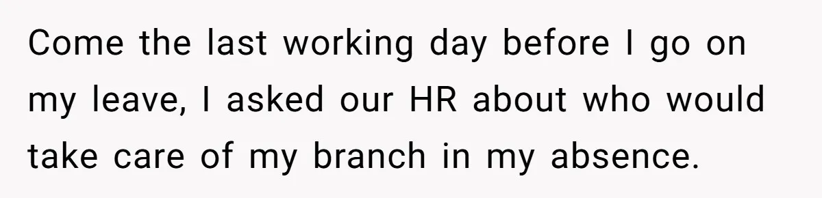 Come the last working day before I go on my leave, I asked our HR about who would take care of my branch in my absence.