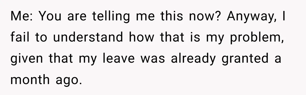 Me: You are telling me this now? Anyway, I fail to understand how that is my problem, given that my leave was already granted a month ago.