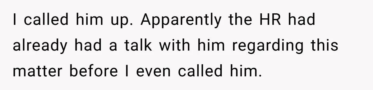 I called him up. Apparently the HR had already had a talk with him regarding this matter before I even called him.