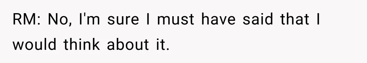 RM: No, I'm sure I must have said that I would think about it.