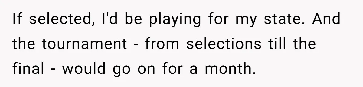 If selected, I'd be playing for my state. And the tournament - from selections till the final - would go on for a month.