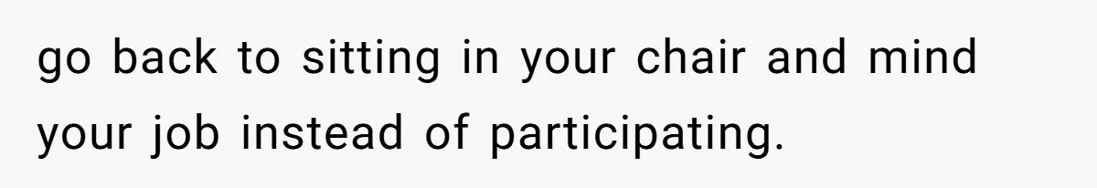 go back to sitting in your chair and mind your job instead of participating.