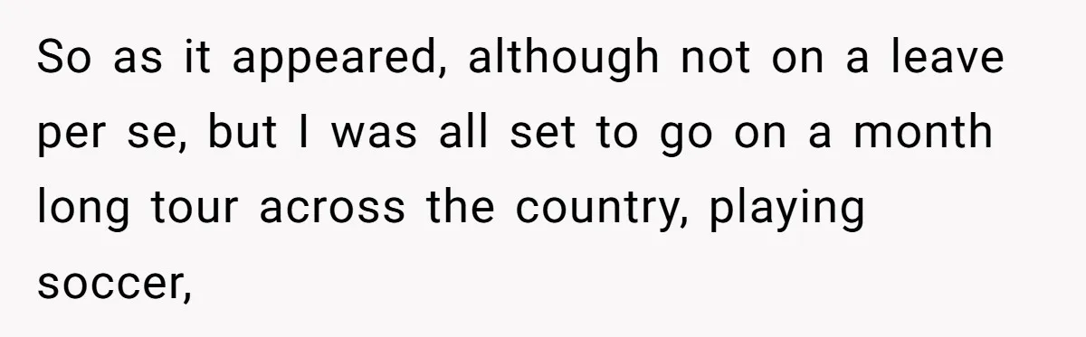 So as it appeared, although not on a leave per se, but I was all set to go on a month long tour across the country, playing soccer,