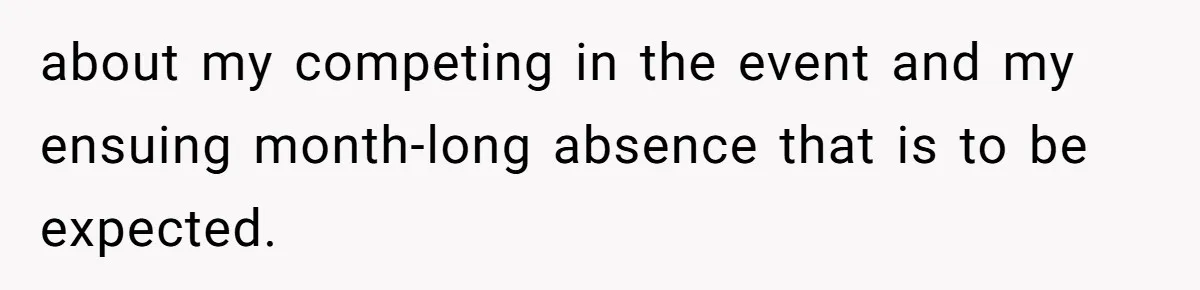 about my competing in the event and my ensuing month-long absence that is to be expected.