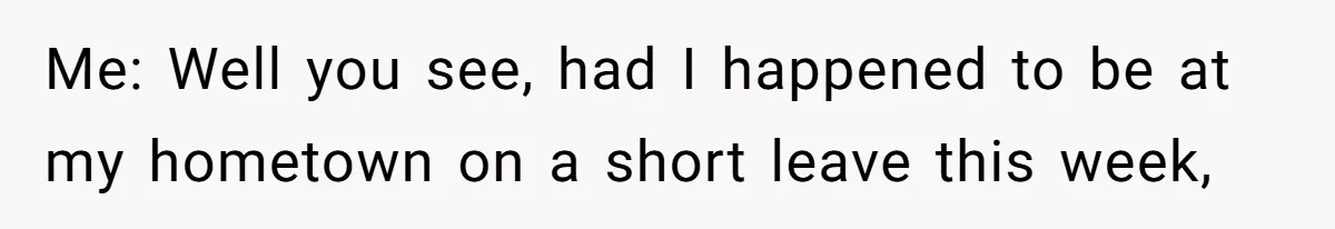 Me: Well you see, had I happened to be at my hometown on a short leave this week,