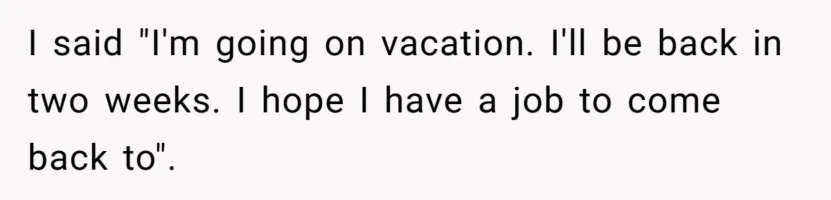 I said "I'm going on vacation. I'll be back in two weeks. I hope I have a job to come back to".