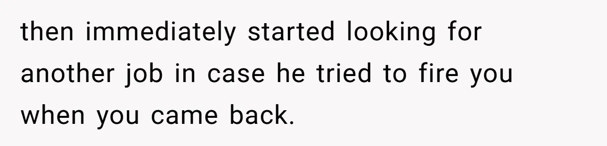 then immediately started looking for another job in case he tried to fire you when you came back.