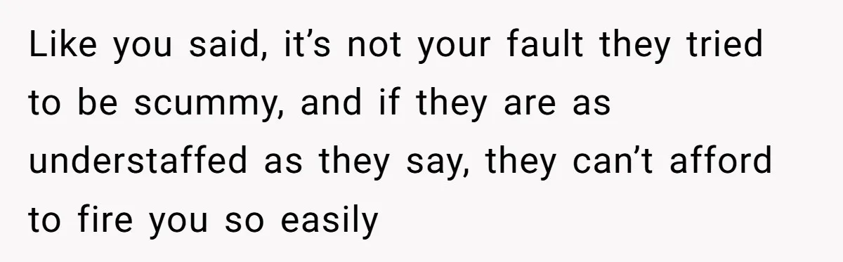 Like you said, it’s not your fault they tried to be scummy, and if they are as understaffed as they say, they can’t afford to fire you so easily