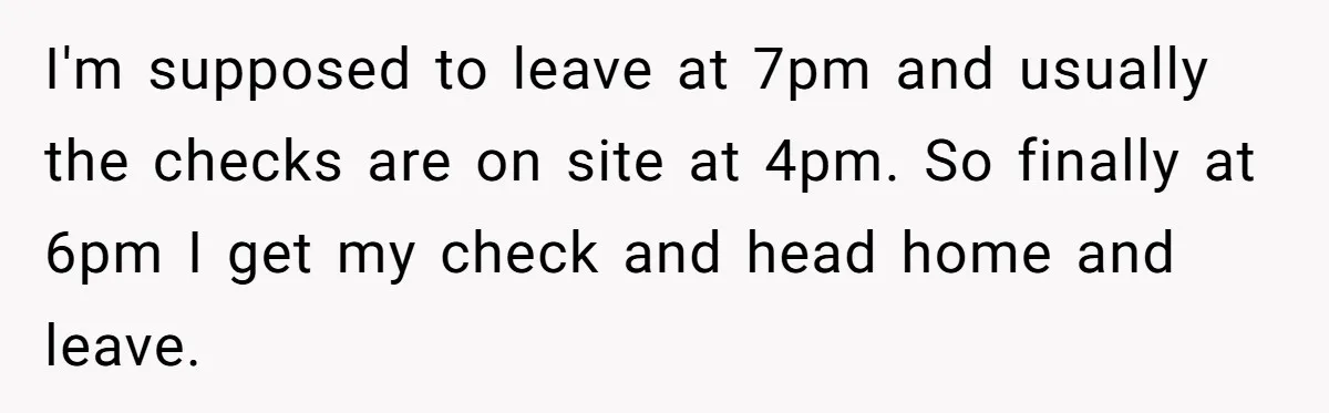 I'm supposed to leave at 7pm and usually the checks are on site at 4pm. So finally at 6pm I get my check and head home and leave.
