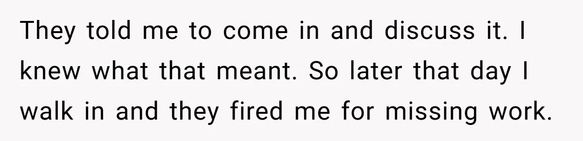They told me to come in and discuss it. I knew what that meant. So later that day I walk in and they fired me for missing work.