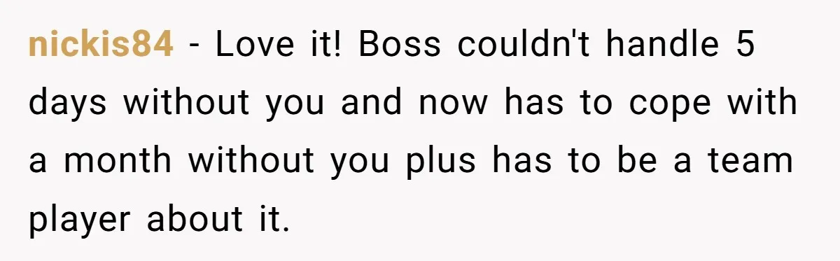 nickis84 − Love it! Boss couldn't handle 5 days without you and now has to cope with a month without you plus has to be a team player about it.