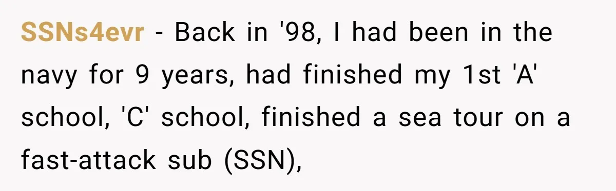 SSNs4evr − Back in '98, I had been in the navy for 9 years, had finished my 1st 'A' school, 'C' school, finished a sea tour on a fast-attack sub...