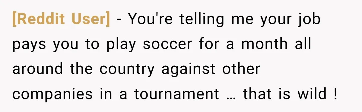 [Reddit User] − You're telling me your job pays you to play soccer for a month all around the country against other companies in a tournament … that is wild...