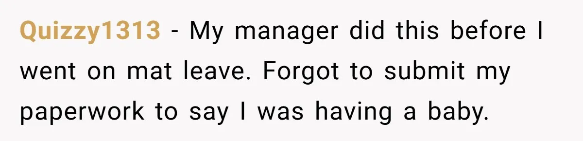 Quizzy1313 − My manager did this before I went on mat leave. Forgot to submit my paperwork to say I was having a baby.