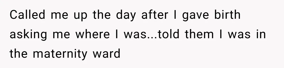 Called me up the day after I gave birth asking me where I was...told them I was in the maternity ward